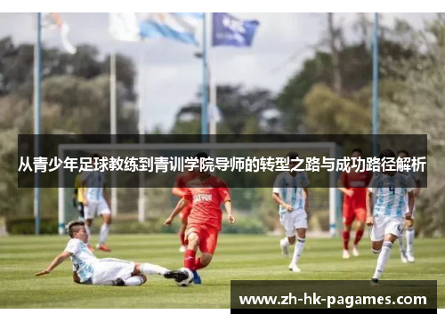 从青少年足球教练到青训学院导师的转型之路与成功路径解析 从青少年足球教练到青训学院导师的转型之路与成功路径解析