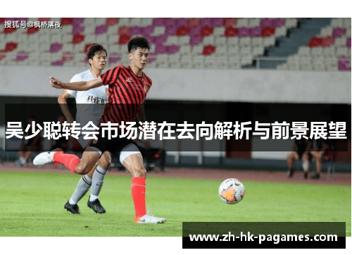 吴少聪转会市场潜在去向解析与前景展望 吴少聪转会市场潜在去向解析与前景展望