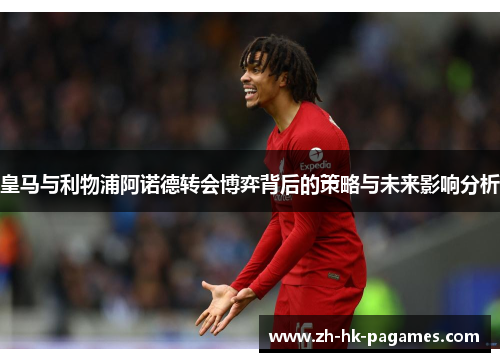 皇马与利物浦阿诺德转会博弈背后的策略与未来影响分析