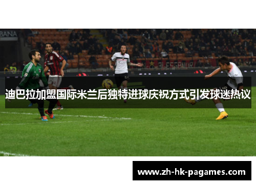 迪巴拉加盟国际米兰后独特进球庆祝方式引发球迷热议