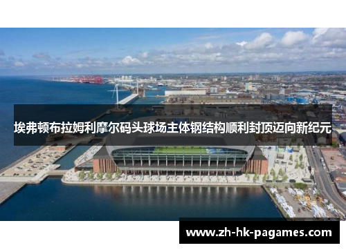 埃弗顿布拉姆利摩尔码头球场主体钢结构顺利封顶迈向新纪元 埃弗顿布拉姆利摩尔码头球场主体钢结构顺利封顶迈向新纪元